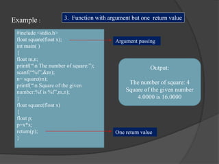 Example :
#include <stdio.h>
float square(float x);
int main( )
{
float m,n;
printf(“n The number of square:”);
scanf(“%f”,&m);
n= square(m);
printf(“n Square of the given
number:%f is %f”,m,n);
}
float square(float x)
{
float p;
p=x*x;
return(p);
}
Output:
The number of square: 4
Square of the given number
4.0000 is 16.0000
3. Function with argument but one return value
Argument passing
One return value
 