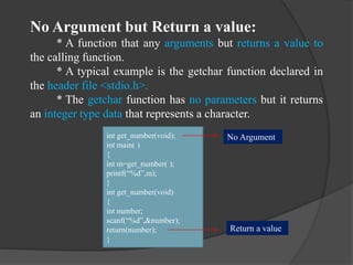 No Argument but Return a value:
* A function that any arguments but returns a value to
the calling function.
* A typical example is the getchar function declared in
the header file <stdio.h>.
* The getchar function has no parameters but it returns
an integer type data that represents a character.
int get_number(void);
int main( )
{
int m=get_number( );
printf(“%d”,m);
}
int get_number(void)
{
int number;
scanf(“%d”,&number);
return(number);
}
No Argument
Return a value
 
