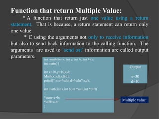 Function that return Multiple Value:
* A function that return just one value using a return
statement. That is because, a return statement can return only
one value.
* C using the arguments not only to receive information
but also to send back information to the calling function. The
arguments are used to ‘send out’ information are called output
parameters.
int math(int x, int y, int *s, int *d);
int main( )
{
int x=20,y=10,s,d;
Math(x,y,&s,&d);
printf(“n s=%dn d=%dn”,s,d);
}
int math(int a,int b,int *sum,int *diff)
{
*sum=a+b;
*diff=a-b;
}
Output
s=30
d=10
Multiple value
 