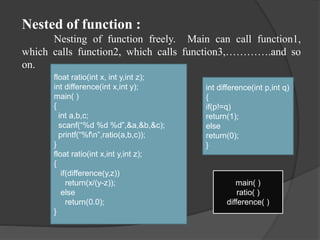 Nested of function :
Nesting of function freely. Main can call function1,
which calls function2, which calls function3,………….and so
on.
float ratio(int x, int y,int z);
int difference(int x,int y);
main( )
{
int a,b,c;
scanf(“%d %d %d”,&a,&b,&c);
printf(“%fn”,ratio(a,b,c));
}
float ratio(int x,int y,int z);
{
if(difference(y,z))
return(x/(y-z));
else
return(0.0);
}
int difference(int p,int q)
{
if(p!=q)
return(1);
else
return(0);
}
main( )
ratio( )
difference( )
 