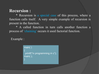 Recursion :
* Recursion is a special case of this process, where a
function calls itself. A very simple example of recursion is
present in the function.
* A called function in turn calls another function a
process of ‘chaining’ occurs it used factorial function.
Example :
main( )
{
printf(“n programming in c”);
main( );
}
 