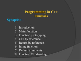 Programming in C++
Functions
Synopsis :
1. Introduction
2. Main function
3. Function prototyping
4. Call by reference
5. Return by reference
6. Inline function
7. Default arguments
8. Function Overloading
 