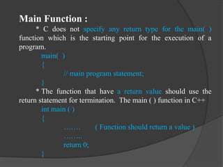 Main Function :
* C does not specify any return type for the main( )
function which is the starting point for the execution of a
program.
main( )
{
// main program statement;
}
* The function that have a return value should use the
return statement for termination. The main ( ) function in C++
int main ( )
{
……. ( Function should return a value )
……..
return 0;
}
 
