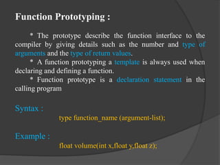 Function Prototyping :
* The prototype describe the function interface to the
compiler by giving details such as the number and type of
arguments and the type of return values.
* A function prototyping a template is always used when
declaring and defining a function.
* Function prototype is a declaration statement in the
calling program
Syntax :
type function_name (argument-list);
Example :
float volume(int x,float y,float z);
 
