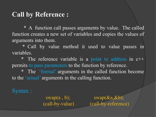 Call by Reference :
* A function call passes arguments by value. The called
function creates a new set of variables and copies the values of
arguments into them.
* Call by value method it used to value passes in
variables.
* The reference variable is a point to address in c++
permits to pass parameters to the function by reference.
* The ‘formal’ arguments in the called function become
to the ‘actual’ arguments in the calling function.
Syntax :
swap(a , b); swap(&a,&b);
(call-by-value) (call-by-reference)
 
