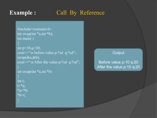 Example : Call By Reference
#include<iostream.h>
int swap(int *a,int *b);
int main( )
{
int p=10,q=20;
cout<<“n before value p:%d q:%d”;
swap(&a,&b);
cout<<“n After the value p:%d q:%d”;
}
int swap(int *a,int *b)
{
int t;
t=*a;
*a=*b;
*b=t;
}
Output
Before value p:10 q:20
After the value p:10 q:20
 