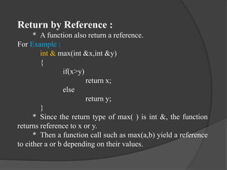 Return by Reference :
* A function also return a reference.
For Example :
int & max(int &x,int &y)
{
if(x>y)
return x;
else
return y;
}
* Since the return type of max( ) is int &, the function
returns reference to x or y.
* Then a function call such as max(a,b) yield a reference
to either a or b depending on their values.
 