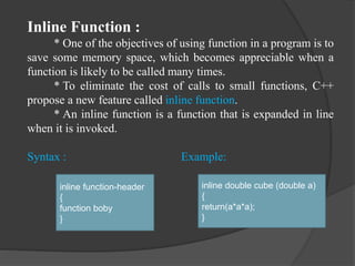 Inline Function :
* One of the objectives of using function in a program is to
save some memory space, which becomes appreciable when a
function is likely to be called many times.
* To eliminate the cost of calls to small functions, C++
propose a new feature called inline function.
* An inline function is a function that is expanded in line
when it is invoked.
Syntax : Example:
inline function-header
{
function boby
}
inline double cube (double a)
{
return(a*a*a);
}
 