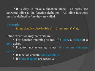 * It is easy to make a function inline. To prefix the
keyword inline to the function definition. All inline functions
must be defined before they are called.
Example :
inline double cube(double a) { return (a*a*a); }
Inline expansion may not work are :
* For function returning values, if a loop, a switch or a
goto exists.
* Function not returning values, if a return statement
exists.
* If function contain static variables.
* If inline function are recursive.
 