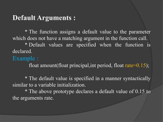 Default Arguments :
* The function assigns a default value to the parameter
which does not have a matching argument in the function call.
* Default values are specified when the function is
declared.
Example :
float amount(float principal,int period, float rate=0.15);
* The default value is specified in a manner syntactically
similar to a variable initialization.
* The above prototype declares a default value of 0.15 to
the arguments rate.
 