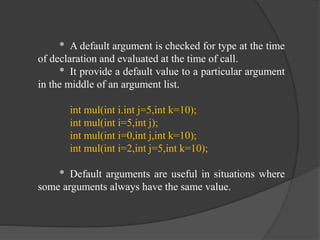 * A default argument is checked for type at the time
of declaration and evaluated at the time of call.
* It provide a default value to a particular argument
in the middle of an argument list.
int mul(int i.int j=5,int k=10);
int mul(int i=5,int j);
int mul(int i=0,int j,int k=10);
int mul(int i=2,int j=5,int k=10);
* Default arguments are useful in situations where
some arguments always have the same value.
 