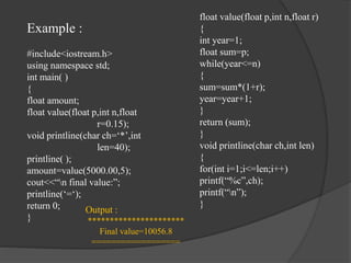 Example :
#include<iostream.h>
using namespace std;
int main( )
{
float amount;
float value(float p,int n,float
r=0.15);
void printline(char ch=‘*’,int
len=40);
printline( );
amount=value(5000.00,5);
cout<<“n final value:”;
printline(‘=‘);
return 0;
}
float value(float p,int n,float r)
{
int year=1;
float sum=p;
while(year<=n)
{
sum=sum*(1+r);
year=year+1;
}
return (sum);
}
void printline(char ch,int len)
{
for(int i=1;i<=len;i++)
printf(“%c”,ch);
printf(“n”);
}
Output :
**********************
Final value=10056.8
==================
 