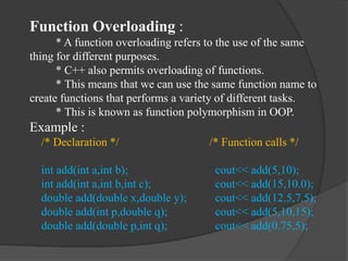Function Overloading :
* A function overloading refers to the use of the same
thing for different purposes.
* C++ also permits overloading of functions.
* This means that we can use the same function name to
create functions that performs a variety of different tasks.
* This is known as function polymorphism in OOP.
Example :
/* Declaration */ /* Function calls */
int add(int a,int b); cout<< add(5,10);
int add(int a,int b,int c); cout<< add(15,10.0);
double add(double x,double y); cout<< add(12.5,7.5);
double add(int p,double q); cout<< add(5,10,15);
double add(double p,int q); cout<< add(0.75,5);
 
