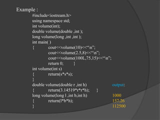 Example :
#include<iostream.h>
using namespace std;
int volume(int);
double volume(double ,int );
long volume(long ,int ,int );
int main( )
{ cout<<volume(10)<<“n”;
cout<<volume(2.5,8)<<“n”;
cout<<volume(100L,75,15)<<“n”;
return 0; }
int volume(int s)
{ return(s*s*s);
}
double volume(double r ,int h) output:
{ return(3.14519*r*r*h); }
long volume(long l ,int b,int h) 1000
{ return(l*b*h); 157.26
} 112500
 