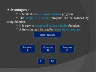 Advantages :
* It facilitates top – down modular program.
* The length of a source program can be reduced by
using function.
* It is easy to locate and isolate a faulty function.
* A function may be used by many other program.
Main Program
Function
A
Function
B
Function
C
B1 B2
 