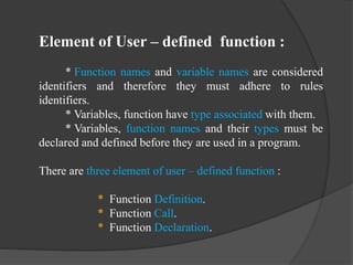 Element of User – defined function :
* Function names and variable names are considered
identifiers and therefore they must adhere to rules
identifiers.
* Variables, function have type associated with them.
* Variables, function names and their types must be
declared and defined before they are used in a program.
There are three element of user – defined function :
* Function Definition.
* Function Call.
* Function Declaration.
 
