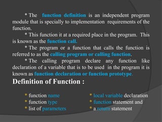 * The function definition is an independent program
module that is specially to implementation requirements of the
function.
* This function it at a required place in the program. This
is known as the function call.
* The program or a function that calls the function is
referred to as the calling program or calling function.
* The calling program declare any function like
declaration of a variable that is to be used in the program it is
known as function declaration or function prototype.
Definition of Function :
* function name * local variable declaration
* function type * function statement and
* list of parameters * a return statement
 