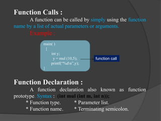 Function Calls :
A function can be called by simply using the function
name by a list of actual parameters or arguments.
Example :
Function Declaration :
A function declaration also known as function
prototype. Syntax : (int mul (int m, int n));
* Function type. * Parameter list.
* Function name. * Terminating semicolon.
main( )
{
int y;
y = mul (10,5);
printf(“%dn”,y);
}
function call
 