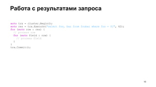 Работа с результатами запроса
auto trx = cluster.Begin();
auto res = trx.Execute("select foo, bar from foobar where foo = $1", 42);
for (auto row : res) {
// process row
for (auto field : row) {
// process field
}
}
trx.Commit();
!10
 