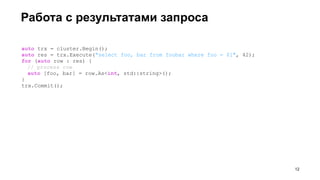 Работа с результатами запроса
auto trx = cluster.Begin();
auto res = trx.Execute("select foo, bar from foobar where foo = $1", 42);
for (auto row : res) {
// process row
auto [foo, bar] = row.As<int, std::string>();
}
trx.Commit();
!12
 