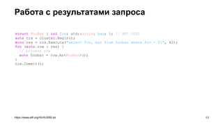 Работа с результатами запроса
https://www.ietf.org/rfc/rfc3092.txt
struct FooBar { int foo; std::string bar; }; // RFC 3092
auto trx = cluster.Begin();
auto res = trx.Execute("select foo, bar from foobar where foo = $1", 42);
for (auto row : res) {
// process row
auto foobar = row.As<FooBar>();
}
trx.Commit();
!13
 