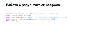 Работа с результатами запроса
struct FooBar { int foo; std::string bar; }; // RFC 3092
auto trx = cluster.Begin();
auto res = trx.Execute("select foo, bar from foobar where foo = $1", 42);
auto foobars = res.AsContainer<std::vector<FooBar>>();
trx.Commit();
!14
 