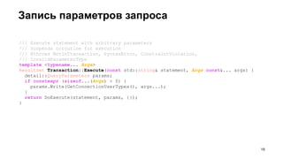 /// Execute statement with arbitrary parameters
/// Suspends coroutine for execution
/// @throws NotInTransaction, SyntaxError, ConstraintViolation,
/// InvalidParameterType
template <typename... Args>
ResultSet Transaction::Execute(const std::string& statement, Args const&... args) {
detail::QueryParameters params;
if constexpr (sizeof...(Args) > 0) {
params.Write(GetConnectionUserTypes(), args...);
}
return DoExecute(statement, params, {});
}
Запись параметров запроса
!19
 
