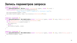 template <typename T>
void QueryParameters::Write(const UserTypes& types, const T& arg) {
static_assert(io::traits::kIsMappedToPg<T>,
"Type doesn't have a mapping to Postgres type");
WriteParamType(types, arg);
WriteNullable(types, arg, io::traits::IsNullable<T>{});
}
template <typename T>
void QueryParameters::WriteNullable(const UserTypes& types, const T& arg, std::true_type) {
using NullDetector = io::traits::GetSetNull<T>;
if (NullDetector::IsNull(arg)) {
WriteNull();
} else {
WriteData(types, arg);
}
}
template <typename T>
void QueryParameters::WriteNullable(const UserTypes& types, const T& arg, std::false_type) {
WriteData(types, arg);
}
Запись параметров запроса
!21
 