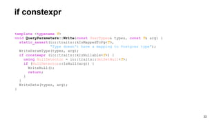 template <typename T>
void QueryParameters::Write(const UserTypes& types, const T& arg) {
static_assert(io::traits::kIsMappedToPg<T>,
"Type doesn't have a mapping to Postgres type");
WriteParamType(types, arg);
if constexpr (io::traits::kIsNullable<T>) {
using NullDetector = io::traits::GetSetNull<T>;
if (NullDetector::IsNull(arg)) {
WriteNull();
return;
}
}
WriteData(types, arg);
}
if constexpr
!22
 