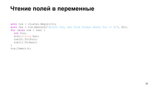 Чтение полей в переменные
!25
auto trx = cluster.Begin({});
auto res = trx.Execute("select foo, bar from foobar where foo >= $1", 42);
for (auto row : res) {
int foo;
std::string bar;
row[0].To(foo);
row[1].To(bar);
}
trx.Commit();
 