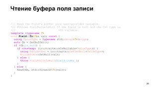 /// Read the field's buffer into user-provided variable.
/// @throws FieldValueIsNull If the field is null and the C++ type is
/// not nullable.
template <typename T>
void Field::To(T&& val) const {
using ValueType = typename std::decay<T>::type;
auto fb = GetBuffer();
if (fb.is_null) {
if constexpr (io::traits::kIsNullable<ValueType>) {
using NullSetter = io::traits::GetSetNull<ValueType>;
NullSetter::SetNull(val);
} else {
throw FieldValueIsNull{field_index_};
}
} else {
Read(fb, std::forward<T>(val));
}
}
Чтение буфера поля записи
!26
 