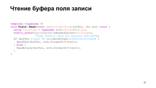 Чтение буфера поля записи
template <typename T>
void Field::Read(const io::FieldBuffer& buffer, T&& val) const {
using ValueType = typename std::decay<T>::type;
static_assert(io::traits::kHasAnyParser<ValueType>,
"Type doesn't have any parsers defined");
if (buffer.format == io::DataFormat::kTextDataFormat) {
ReadText(buffer, std::forward<T>(val));
} else {
ReadBinary(buffer, std::forward<T>(val));
}
}
!27
 