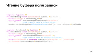 template <typename T>
void ReadBinary(const FieldBuffer& buffer, T&& value) {
using ValueType = std::decay_t<T>;
static_assert( traits::kHasBinaryParser<ValueType>,
"Type doesn't have a binary parser");
ReadBuffer<DataFormat::kBinaryDataFormat>(buffer, std::forward<T>(value));
}
template <DataFormat F, typename T>
void ReadBuffer(const FieldBuffer& buffer, T&& value) {
using ValueType = std::decay_t<T>;
static_assert((traits::kHasParser<ValueType, F>),
"Type doesn't have an appropriate parser");
using BufferReader = typename traits::IO<ValueType, F>::ParserType;
BufferReader{std::forward<T>(value)}(buffer);
}
Чтение буфера поля записи
!29
 