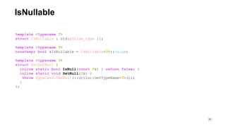 IsNullable
!31
template <typename T>
struct IsNullable : std::false_type {};
template <typename T>
constexpr bool kIsNullable = IsNullable<T>::value;
template <typename T>
struct GetSetNull {
inline static bool IsNull(const T&) { return false; }
inline static void SetNull(T&) {
throw TypeCannotBeNull(::utils::GetTypeName<T>());
}
};
 