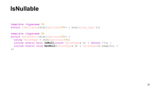 IsNullable
!32
template <typename T>
struct IsNullable<std::optional<T>> : std::true_type {};
template <typename T>
struct GetSetNull<std::optional<T>> {
using ValueType = std::optional<T>;
inline static bool IsNull(const ValueType& v) { return !!v; }
inline static void SetNull(ValueType& v) { ValueType().swap(v); }
};
 