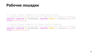 Рабочие лошадки
/// @brief Primary template for Postgre buffer parser.
/// Specialisations must provide call operators that parse FieldBuffer.
template <typename T, DataFormat, typename Enable = ::utils::void_t<>>
struct BufferParser;
/// @brief Primary template for Postgre buffer formatter
/// Specialisations must provide call operators that write to a buffer.
template <typename T, DataFormat, typename Enable = ::utils::void_t<>>
struct BufferFormatter;
!33
 