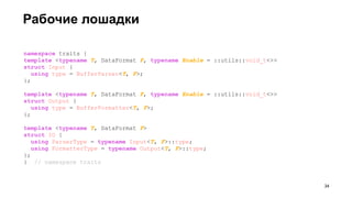 Рабочие лошадки
namespace traits {
template <typename T, DataFormat F, typename Enable = ::utils::void_t<>>
struct Input {
using type = BufferParser<T, F>;
};
template <typename T, DataFormat F, typename Enable = ::utils::void_t<>>
struct Output {
using type = BufferFormatter<T, F>;
};
template <typename T, DataFormat F>
struct IO {
using ParserType = typename Input<T, F>::type;
using FormatterType = typename Output<T, F>::type;
};
} // namespace traits
!34
 