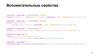 Вспомогательные свойства
template <typename T, DataFormat Format>
struct HasParser : utils::IsDeclComplete<typename IO<T, Format>::ParserType> {};
template <typename T, DataFormat Format>
struct HasFormatter
: utils::IsDeclComplete<typename IO<T, Format>::FormatterType> {};
template <typename T, DataFormat F>
struct CustomParserDefined : utils::IsDeclComplete<BufferParser<T, F>> {};
template <typename T>
using CustomBinaryParserDefined =
CustomParserDefined<T, DataFormat::kBinaryDataFormat>;
template <typename T>
constexpr bool kCustomBinaryParserDefined = CustomBinaryParserDefined<T>::value;
!35
 