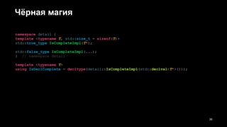 Чёрная магия
namespace detail {
template <typename T, std::size_t = sizeof(T)>
std::true_type IsCompleteImpl(T*);
std::false_type IsCompleteImpl(...);
} // namespace detail
template <typename T>
using IsDeclComplete = decltype(detail::IsCompleteImpl(std::declval<T*>()));
!36
 