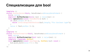 Специализации для bool
template <>
struct BufferParser<bool, DataFormat::kBinaryDataFormat> {
bool& value;
explicit BufferParser(bool& val) : value{val} {}
void operator()(const FieldBuffer& buf) {
if (buf.length != 1) {
throw InvalidInputBufferSize{buf.length, "for boolean type"};
}
value = *buf.buffer != 0;
}
};
template <>
struct BufferFormatter<bool, DataFormat::kBinaryDataFormat> {
bool value;
explicit BufferFormatter(bool val) : value(val) {}
template <typename Buffer>
void operator()(const UserTypes&, Buffer& buf) const {
buf.push_back(value ? 1 : 0);
}
};
!38
 