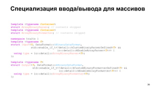 Специализация ввода/вывода для массивов
template <typename Container>
struct ArrayBinaryParser; // contents skipped
template <typename Container>
struct ArrayBinaryFormatter; // contents skipped
namespace traits {
template <typename T>
struct Input<T, DataFormat::kBinaryDataFormat,
std::enable_if_t<!detail::kCustomBinaryParserDefined<T> &&
io::detail::kEnableArrayParser<T>>> {
using type = io::detail::ArrayBinaryParser<T>;
};
template <typename T>
struct Output<T, DataFormat::kBinaryDataFormat,
std::enable_if_t<!detail::kCustomBinaryFormatterDefined<T> &&
io::detail::kEnableArrayFormatter<T>>> {
using type = io::detail::ArrayBinaryFormatter<T>;
};
!39
 
