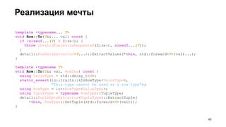 Реализация мечты
template <typename... T>
void Row::To(T&&... val) const {
if (sizeof...(T) > Size()) {
throw InvalidTupleSizeRequested(Size(), sizeof...(T));
}
detail::RowDataExtractor<T...>::ExtractValues(*this, std::forward<T>(val)...);
}
template <typename T>
void Row::To(T&& val, RowTag) const {
using ValueType = std::decay_t<T>;
static_assert(io::traits::kIsRowType<ValueType>,
"This type cannot be used as a row type");
using RowType = io::RowType<ValueType>;
using TupleType = typename RowType::TupleType;
detail::TupleDataExtractor<TupleType>::ExtractTuple(
*this, RowType::GetTuple(std::forward<T>(val)));
}
!43
 