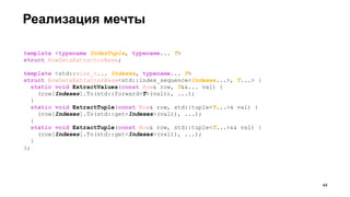 Реализация мечты
template <typename IndexTuple, typename... T>
struct RowDataExtractorBase;
template <std::size_t... Indexes, typename... T>
struct RowDataExtractorBase<std::index_sequence<Indexes...>, T...> {
static void ExtractValues(const Row& row, T&&... val) {
(row[Indexes].To(std::forward<T>(val)), ...);
}
static void ExtractTuple(const Row& row, std::tuple<T...>& val) {
(row[Indexes].To(std::get<Indexes>(val)), ...);
}
static void ExtractTuple(const Row& row, std::tuple<T...>&& val) {
(row[Indexes].To(std::get<Indexes>(val)), ...);
}
};
!44
 