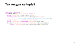template <typename T>
void Row::To(T&& val, RowTag) const {
using ValueType = std::decay_t<T>;
static_assert(io::traits::kIsRowType<ValueType>,
"This type cannot be used as a row type");
using RowType = io::RowType<ValueType>;
using TupleType = typename RowType::TupleType;
detail::TupleDataExtractor<TupleType>::ExtractTuple(
*this, RowType::GetTuple(std::forward<T>(val)));
}
Так откуда же tuple?
!47
 