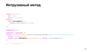 Интрузивный метод
class FooClass {
int foo;
std::string bar;
public:
auto Introspect() {
return std::tie(foo, bar);
}
};
namespace io {
template <typename T>
struct RowTypeImpl<T, traits::RowCategoryType::kIntrusiveIntrospection> {
using ValueType = T;
static auto GetTuple(ValueType& v) { return v.Introspect(); }
};
} // namespace io
!50
 