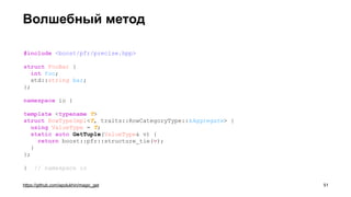 Волшебный метод
https://github.com/apolukhin/magic_get
#include <boost/pfr/precise.hpp>
struct FooBar {
int foo;
std::string bar;
};
namespace io {
template <typename T>
struct RowTypeImpl<T, traits::RowCategoryType::kAggregate> {
using ValueType = T;
static auto GetTuple(ValueType& v) {
return boost::pfr::structure_tie(v);
}
};
} // namespace io
!51
 