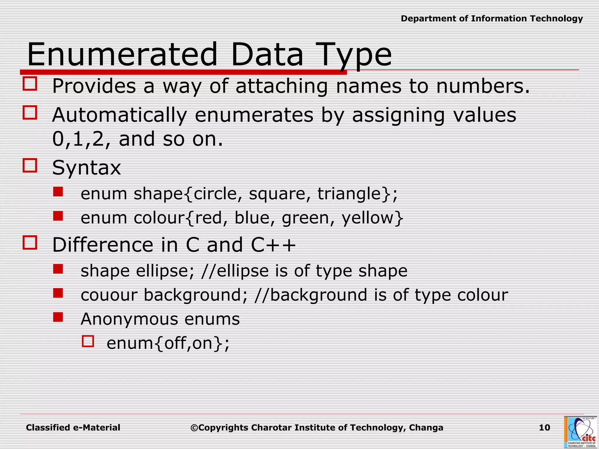 Classified e-Material ©Copyrights Charotar Institute of Technology, Changa 10
Department of Information Technology
Enumerated Data Type
 Provides a way of attaching names to numbers.
 Automatically enumerates by assigning values
0,1,2, and so on.
 Syntax
 enum shape{circle, square, triangle};
 enum colour{red, blue, green, yellow}
 Difference in C and C++
 shape ellipse; //ellipse is of type shape
 couour background; //background is of type colour
 Anonymous enums
 enum{off,on};
 