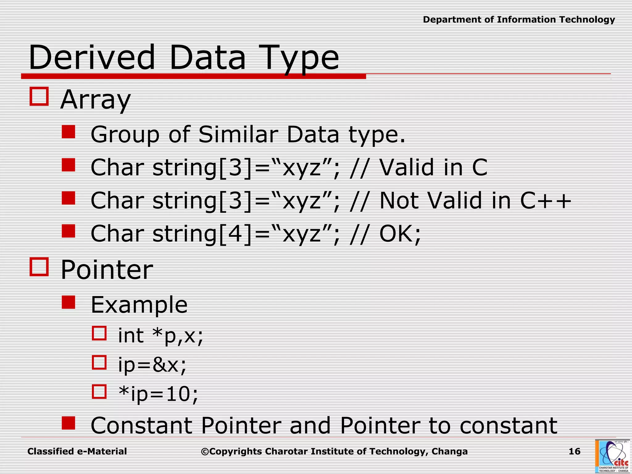 Classified e-Material ©Copyrights Charotar Institute of Technology, Changa 16
Department of Information Technology
Derived Data Type
 Array
 Group of Similar Data type.
 Char string[3]=“xyz”; // Valid in C
 Char string[3]=“xyz”; // Not Valid in C++
 Char string[4]=“xyz”; // OK;
 Pointer
 Example
 int *p,x;
 ip=&x;
 *ip=10;
 Constant Pointer and Pointer to constant
 