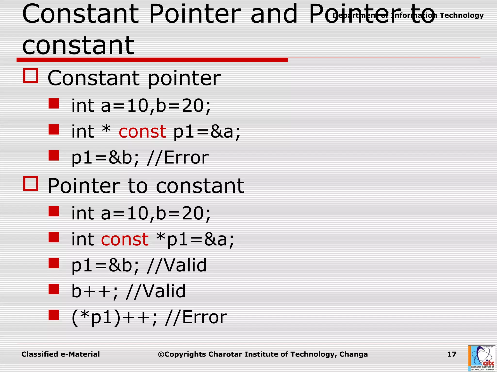 Classified e-Material ©Copyrights Charotar Institute of Technology, Changa 17
Department of Information Technology
Constant Pointer and Pointer to
constant
 Constant pointer
 int a=10,b=20;
 int * const p1=&a;
 p1=&b; //Error
 Pointer to constant
 int a=10,b=20;
 int const *p1=&a;
 p1=&b; //Valid
 b++; //Valid
 (*p1)++; //Error
 