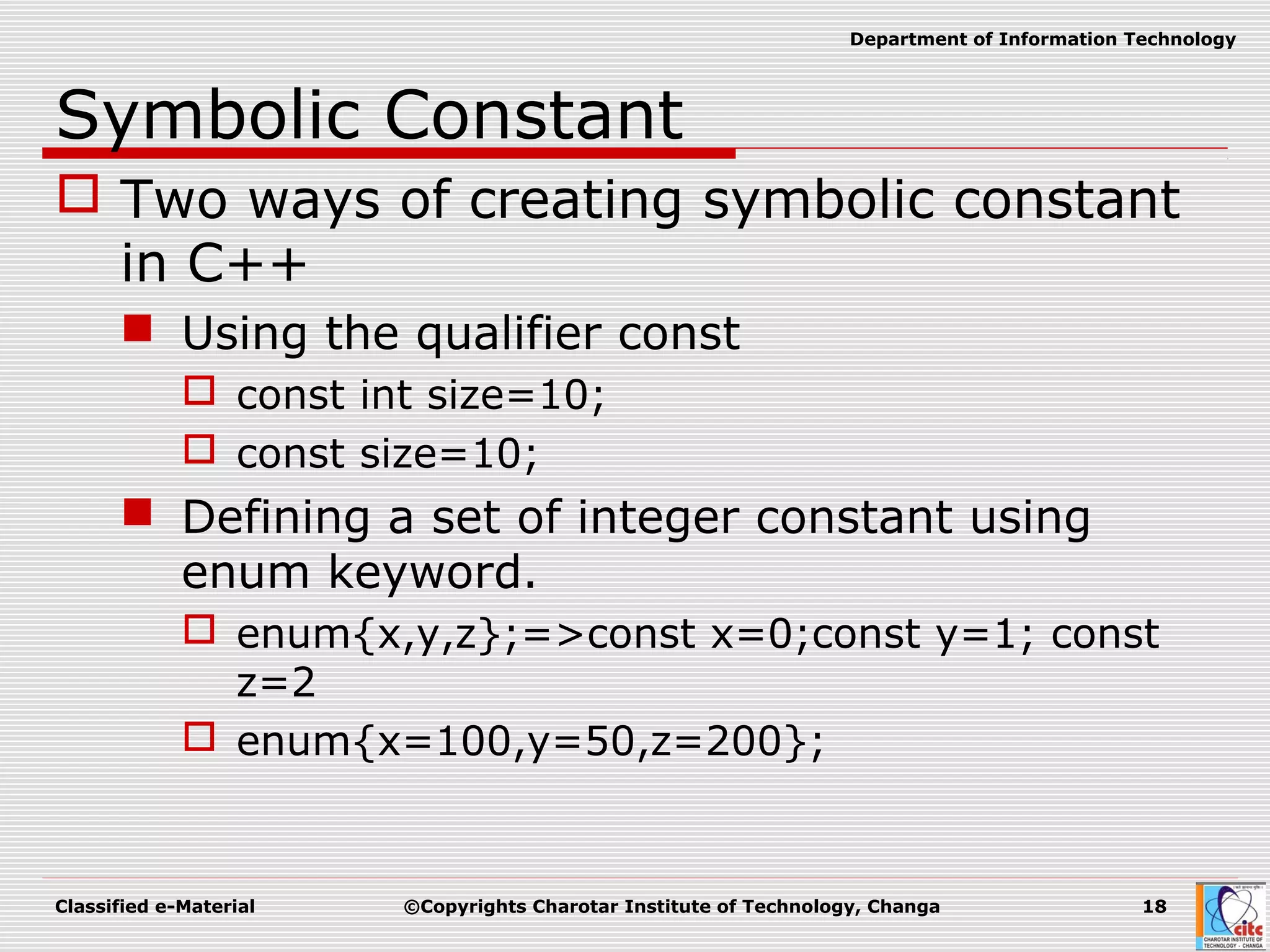 Classified e-Material ©Copyrights Charotar Institute of Technology, Changa 18
Department of Information Technology
Symbolic Constant
 Two ways of creating symbolic constant
in C++
 Using the qualifier const
 const int size=10;
 const size=10;
 Defining a set of integer constant using
enum keyword.
 enum{x,y,z};=>const x=0;const y=1; const
z=2
 enum{x=100,y=50,z=200};
 